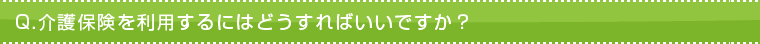 Q.介護保険を利用するにはどうすればいいですか? Q.介護保険を利用するにはどうすればいいですか?