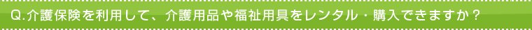 Q.介護保険を利用して、介護用品や福祉用具をレンタル・購入できますか? Q.介護保険を利用して、介護用品や福祉用具をレンタル・購入できますか?